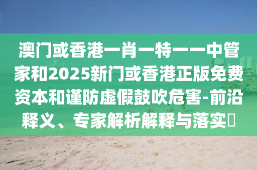 澳门或香港一肖一特一一中管家和2025新门或香港正版免费资本和谨防虚假鼓吹危害-前沿释义、专家解析解释与落实